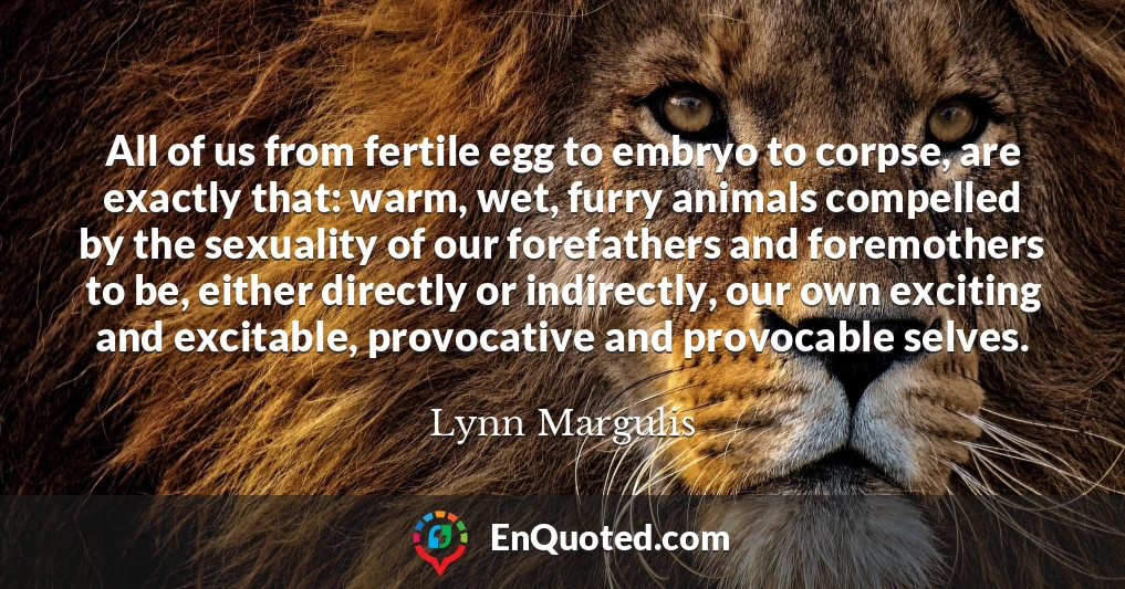 All of us from fertile egg to embryo to corpse, are exactly that: warm, wet, furry animals compelled by the sexuality of our forefathers and foremothers to be, either directly or indirectly, our own exciting and excitable, provocative and provocable selves.