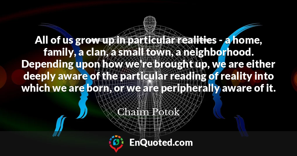 All of us grow up in particular realities - a home, family, a clan, a small town, a neighborhood. Depending upon how we're brought up, we are either deeply aware of the particular reading of reality into which we are born, or we are peripherally aware of it.