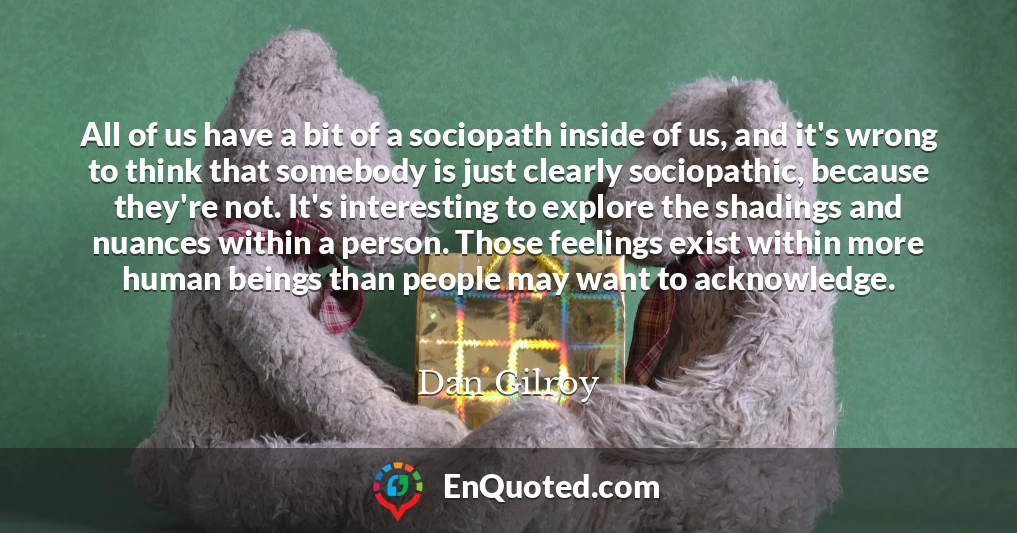 All of us have a bit of a sociopath inside of us, and it's wrong to think that somebody is just clearly sociopathic, because they're not. It's interesting to explore the shadings and nuances within a person. Those feelings exist within more human beings than people may want to acknowledge.