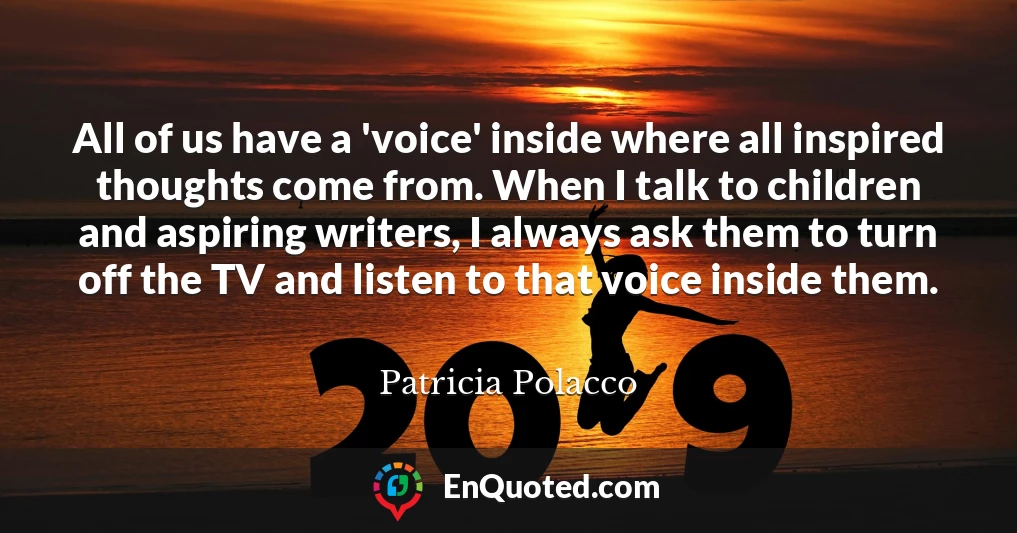 All of us have a 'voice' inside where all inspired thoughts come from. When I talk to children and aspiring writers, I always ask them to turn off the TV and listen to that voice inside them.
