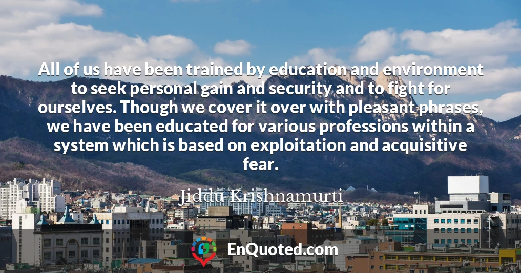 All of us have been trained by education and environment to seek personal gain and security and to fight for ourselves. Though we cover it over with pleasant phrases, we have been educated for various professions within a system which is based on exploitation and acquisitive fear.