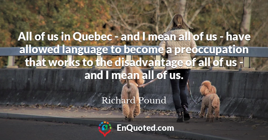 All of us in Quebec - and I mean all of us - have allowed language to become a preoccupation that works to the disadvantage of all of us - and I mean all of us.
