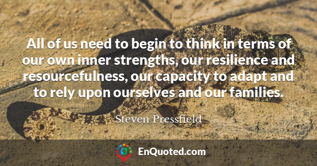 All of us need to begin to think in terms of our own inner strengths, our resilience and resourcefulness, our capacity to adapt and to rely upon ourselves and our families.
