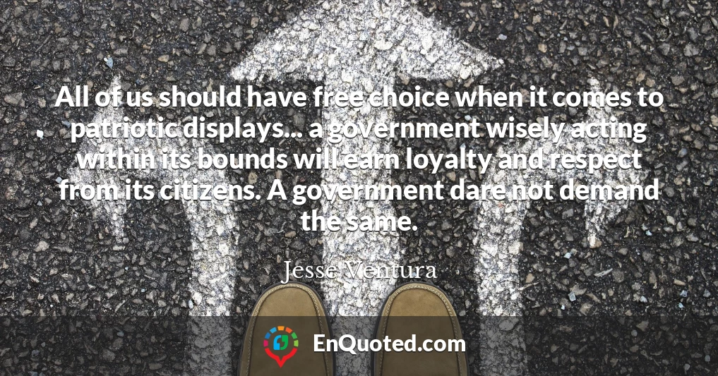 All of us should have free choice when it comes to patriotic displays... a government wisely acting within its bounds will earn loyalty and respect from its citizens. A government dare not demand the same.