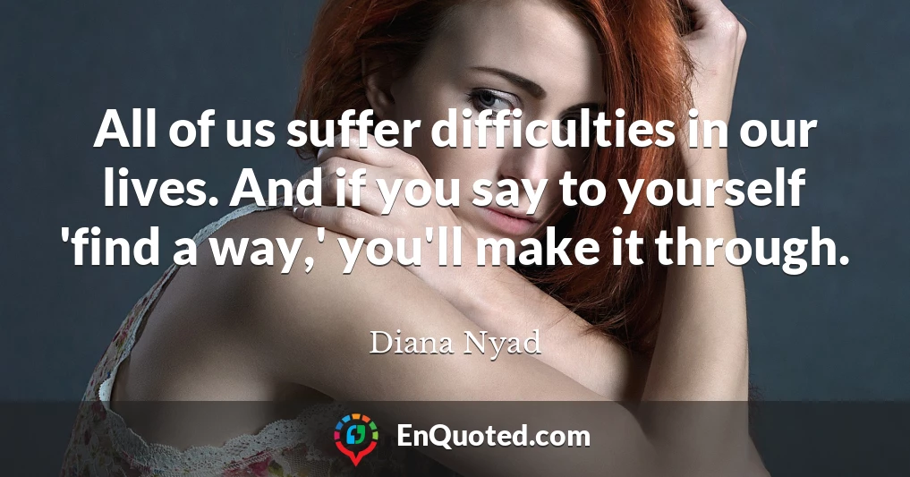 All of us suffer difficulties in our lives. And if you say to yourself 'find a way,' you'll make it through.