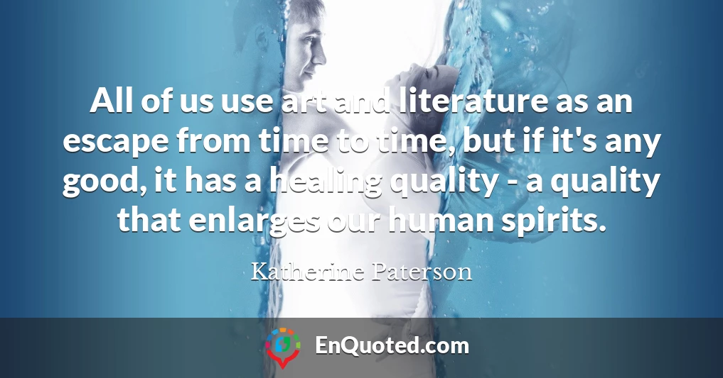 All of us use art and literature as an escape from time to time, but if it's any good, it has a healing quality - a quality that enlarges our human spirits.