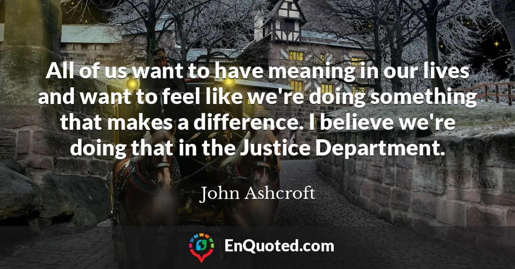 All of us want to have meaning in our lives and want to feel like we're doing something that makes a difference. I believe we're doing that in the Justice Department.