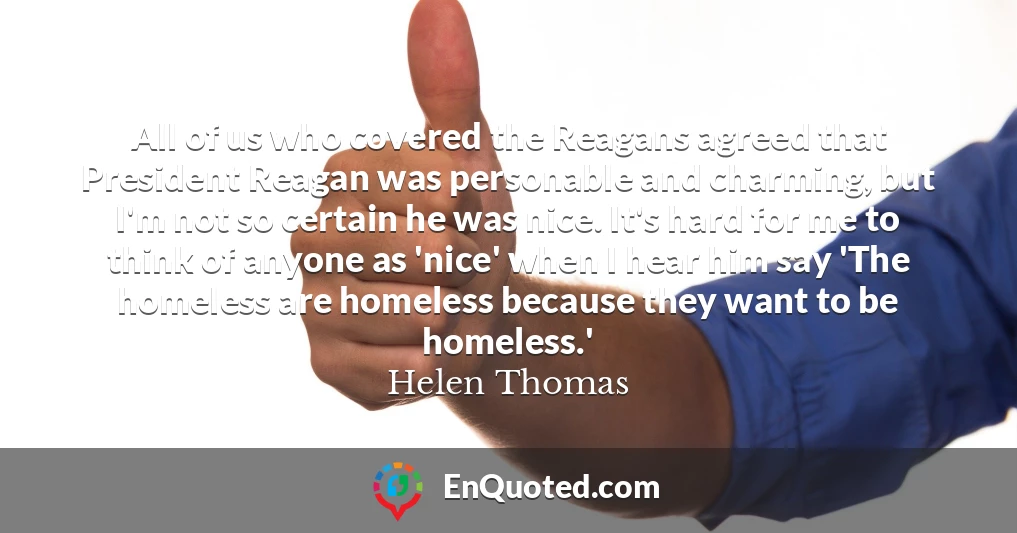 All of us who covered the Reagans agreed that President Reagan was personable and charming, but I'm not so certain he was nice. It's hard for me to think of anyone as 'nice' when I hear him say 'The homeless are homeless because they want to be homeless.'