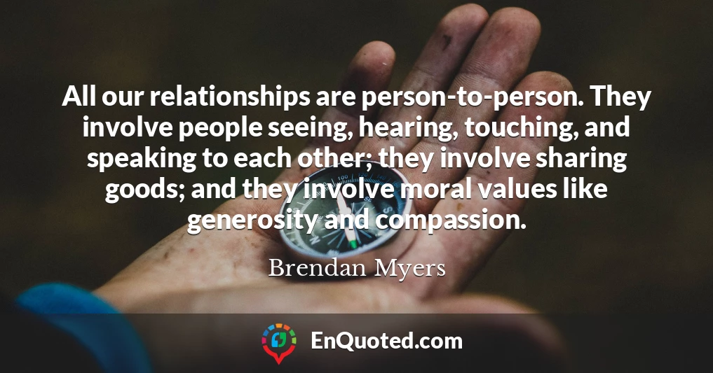 All our relationships are person-to-person. They involve people seeing, hearing, touching, and speaking to each other; they involve sharing goods; and they involve moral values like generosity and compassion.