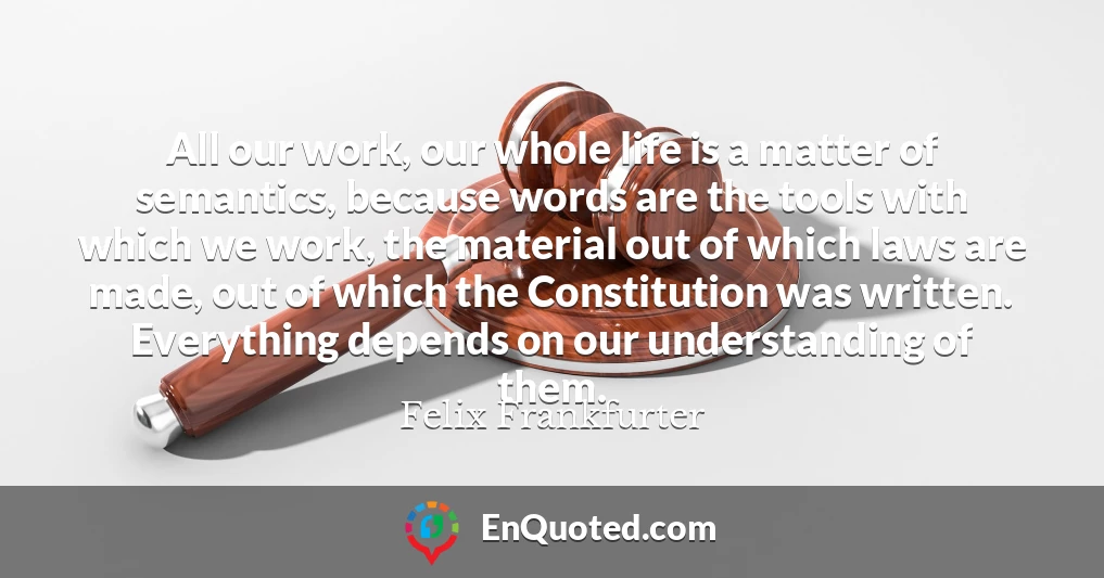 All our work, our whole life is a matter of semantics, because words are the tools with which we work, the material out of which laws are made, out of which the Constitution was written. Everything depends on our understanding of them.