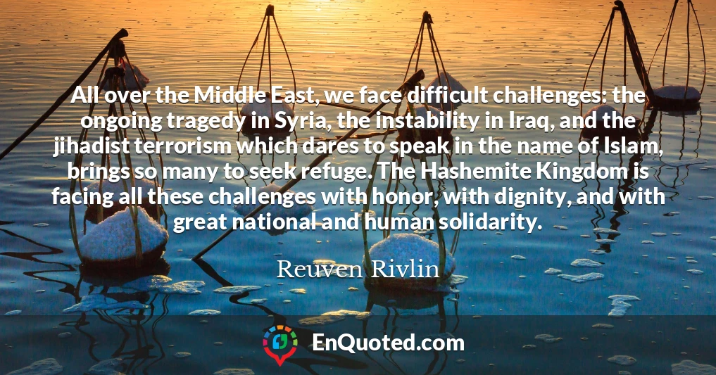 All over the Middle East, we face difficult challenges: the ongoing tragedy in Syria, the instability in Iraq, and the jihadist terrorism which dares to speak in the name of Islam, brings so many to seek refuge. The Hashemite Kingdom is facing all these challenges with honor, with dignity, and with great national and human solidarity.