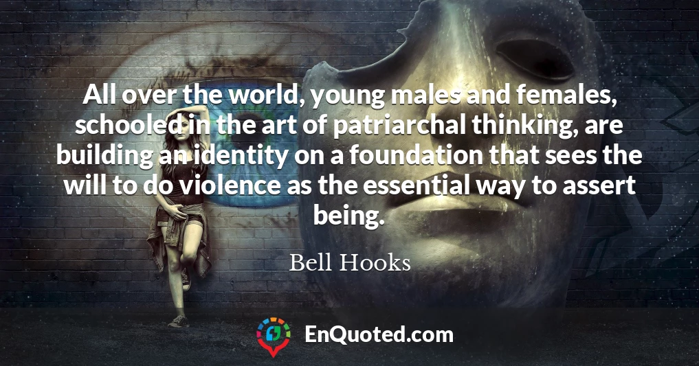 All over the world, young males and females, schooled in the art of patriarchal thinking, are building an identity on a foundation that sees the will to do violence as the essential way to assert being.