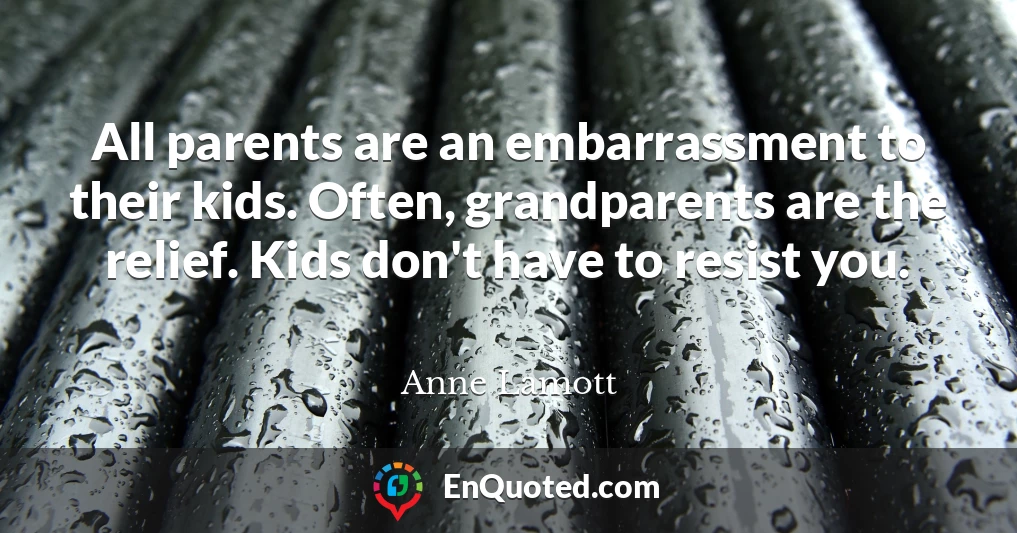 All parents are an embarrassment to their kids. Often, grandparents are the relief. Kids don't have to resist you.