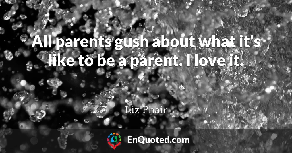 All parents gush about what it's like to be a parent. I love it.