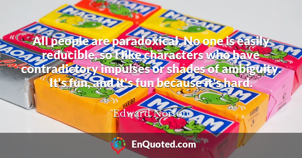 All people are paradoxical. No one is easily reducible, so I like characters who have contradictory impulses or shades of ambiguity. It's fun, and it's fun because it's hard.