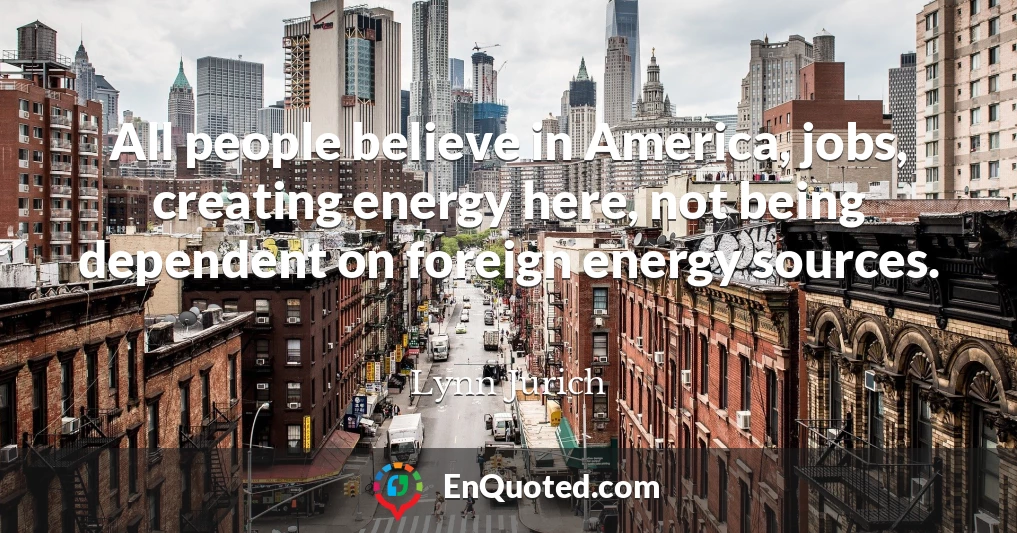 All people believe in America, jobs, creating energy here, not being dependent on foreign energy sources.