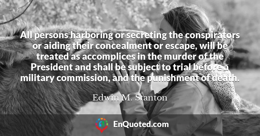 All persons harboring or secreting the conspirators or aiding their concealment or escape, will be treated as accomplices in the murder of the President and shall be subject to trial before a military commission, and the punishment of death.