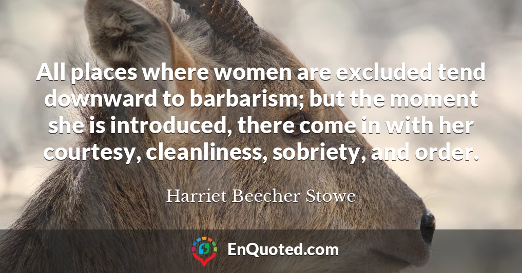 All places where women are excluded tend downward to barbarism; but the moment she is introduced, there come in with her courtesy, cleanliness, sobriety, and order.