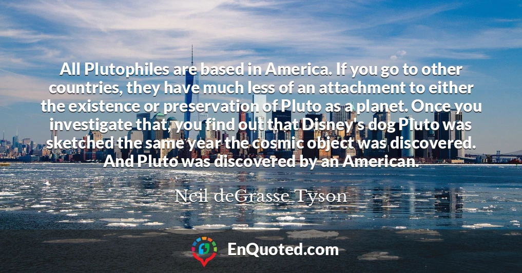 All Plutophiles are based in America. If you go to other countries, they have much less of an attachment to either the existence or preservation of Pluto as a planet. Once you investigate that, you find out that Disney's dog Pluto was sketched the same year the cosmic object was discovered. And Pluto was discovered by an American.