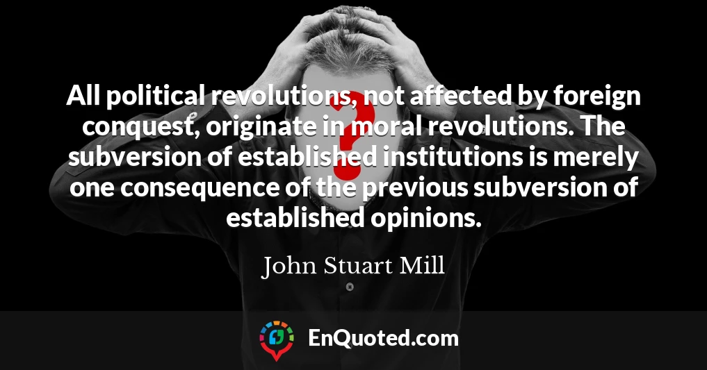 All political revolutions, not affected by foreign conquest, originate in moral revolutions. The subversion of established institutions is merely one consequence of the previous subversion of established opinions.