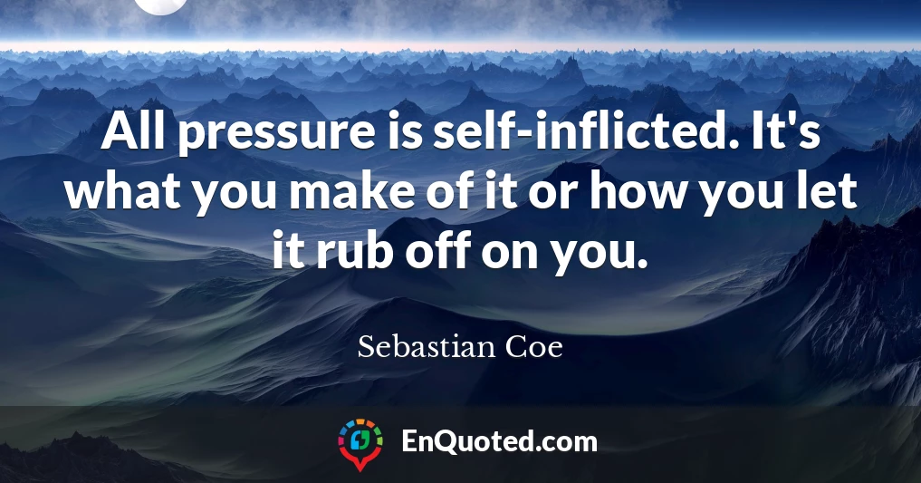 All pressure is self-inflicted. It's what you make of it or how you let it rub off on you.