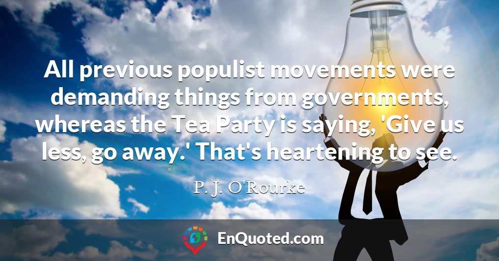 All previous populist movements were demanding things from governments, whereas the Tea Party is saying, 'Give us less, go away.' That's heartening to see.