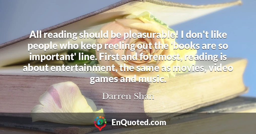 All reading should be pleasurable! I don't like people who keep reeling out the 'books are so important' line. First and foremost, reading is about entertainment, the same as movies, video games and music.