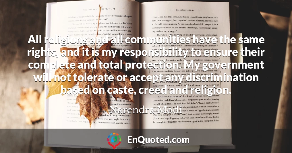 All religions and all communities have the same rights, and it is my responsibility to ensure their complete and total protection. My government will not tolerate or accept any discrimination based on caste, creed and religion.
