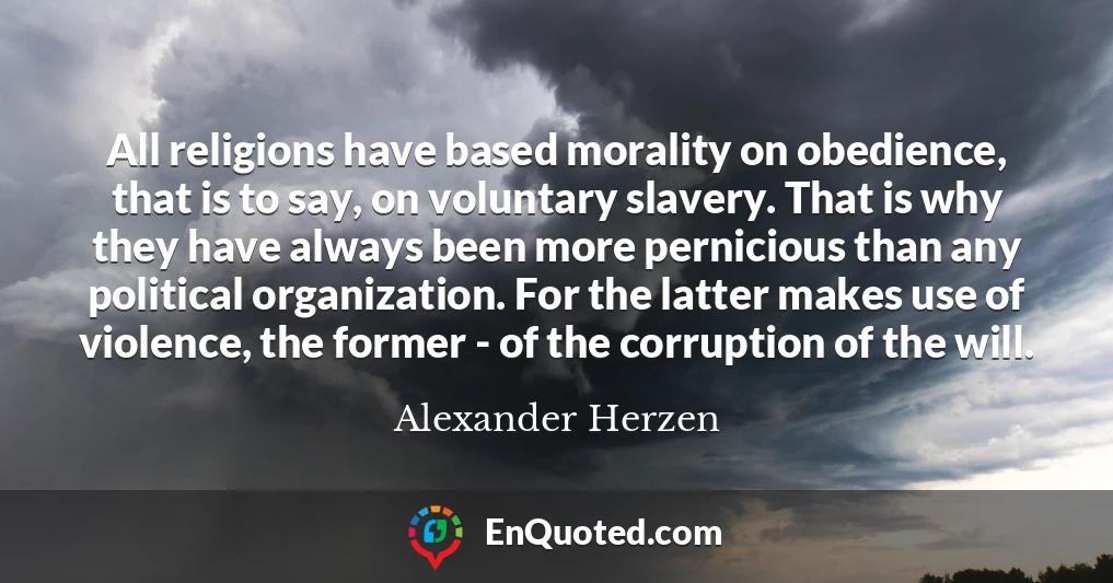 All religions have based morality on obedience, that is to say, on voluntary slavery. That is why they have always been more pernicious than any political organization. For the latter makes use of violence, the former - of the corruption of the will.
