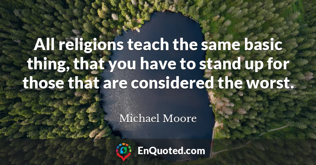 All religions teach the same basic thing, that you have to stand up for those that are considered the worst.