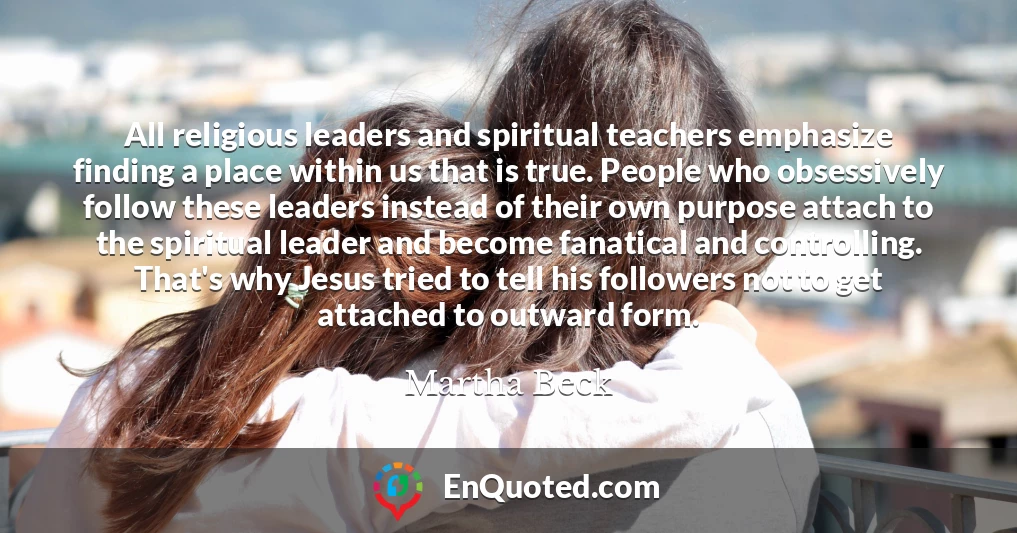 All religious leaders and spiritual teachers emphasize finding a place within us that is true. People who obsessively follow these leaders instead of their own purpose attach to the spiritual leader and become fanatical and controlling. That's why Jesus tried to tell his followers not to get attached to outward form.