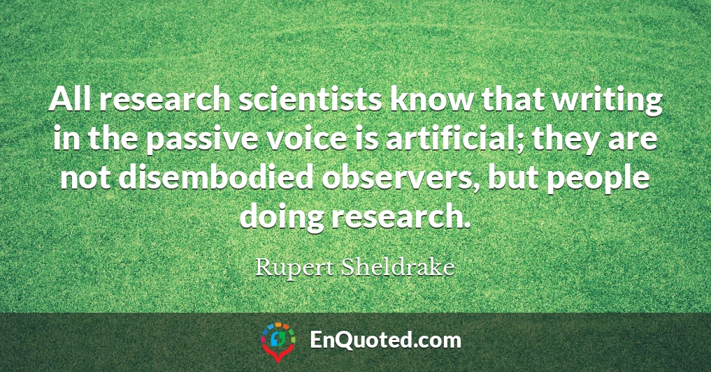 All research scientists know that writing in the passive voice is artificial; they are not disembodied observers, but people doing research.