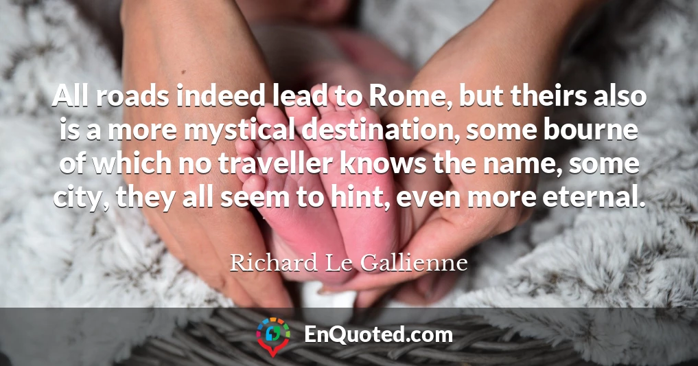All roads indeed lead to Rome, but theirs also is a more mystical destination, some bourne of which no traveller knows the name, some city, they all seem to hint, even more eternal.