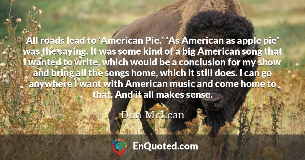 All roads lead to 'American Pie.' 'As American as apple pie' was the saying. It was some kind of a big American song that I wanted to write, which would be a conclusion for my show and bring all the songs home, which it still does. I can go anywhere I want with American music and come home to that. And it all makes sense.