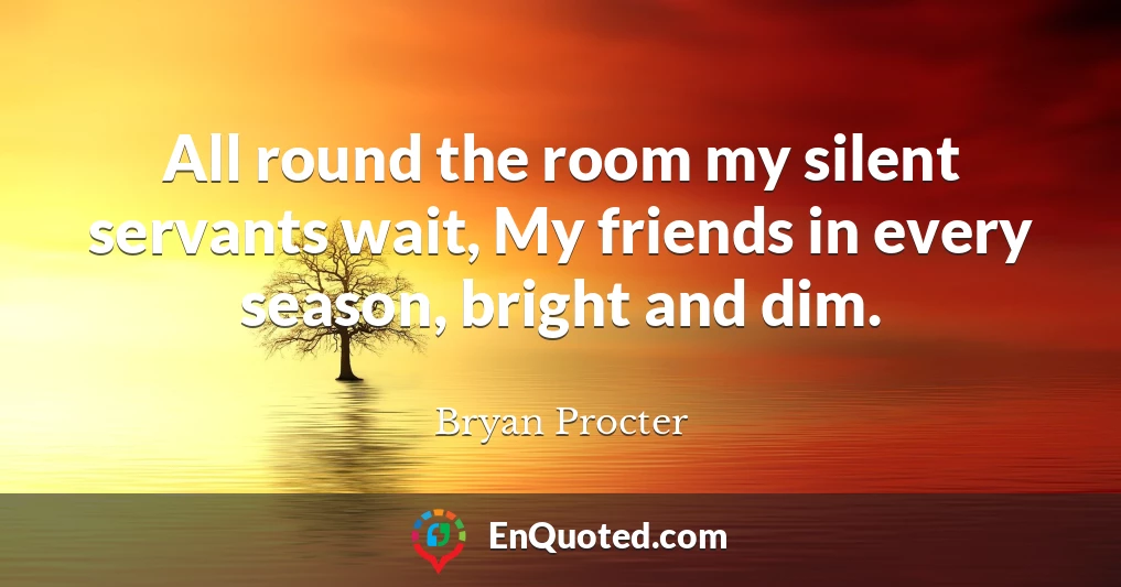All round the room my silent servants wait, My friends in every season, bright and dim.