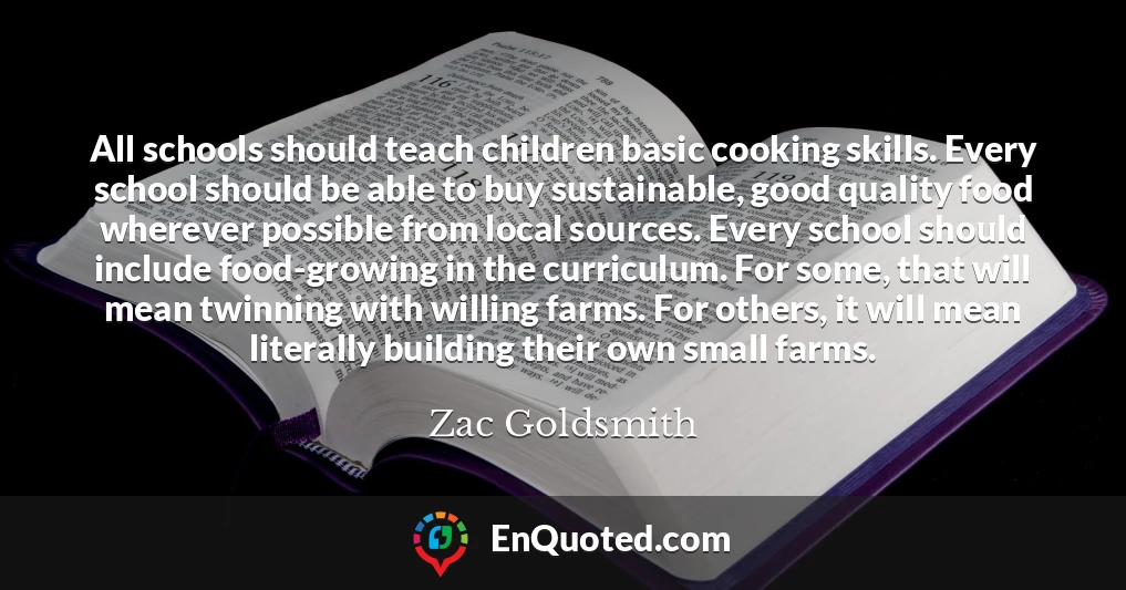 All schools should teach children basic cooking skills. Every school should be able to buy sustainable, good quality food wherever possible from local sources. Every school should include food-growing in the curriculum. For some, that will mean twinning with willing farms. For others, it will mean literally building their own small farms.