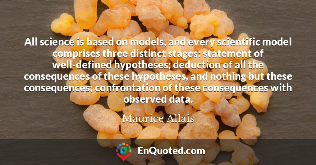All science is based on models, and every scientific model comprises three distinct stages: statement of well-defined hypotheses; deduction of all the consequences of these hypotheses, and nothing but these consequences; confrontation of these consequences with observed data.