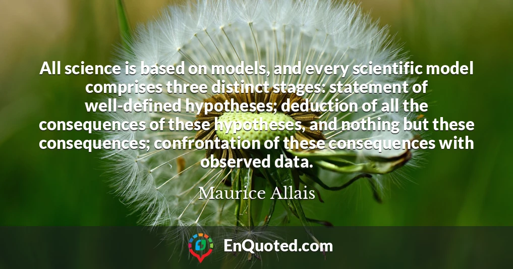 All science is based on models, and every scientific model comprises three distinct stages: statement of well-defined hypotheses; deduction of all the consequences of these hypotheses, and nothing but these consequences; confrontation of these consequences with observed data.