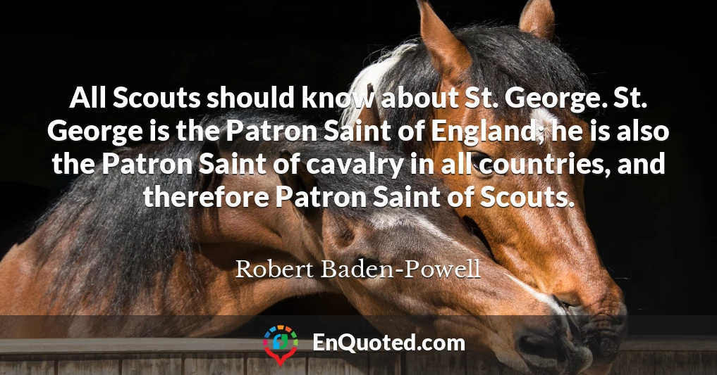 All Scouts should know about St. George. St. George is the Patron Saint of England; he is also the Patron Saint of cavalry in all countries, and therefore Patron Saint of Scouts.
