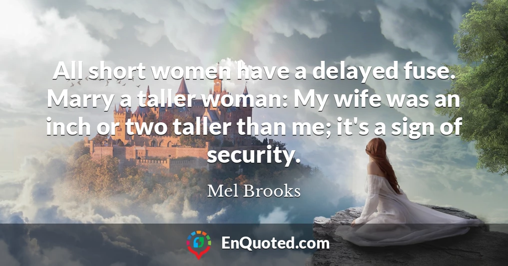 All short women have a delayed fuse. Marry a taller woman: My wife was an inch or two taller than me; it's a sign of security.