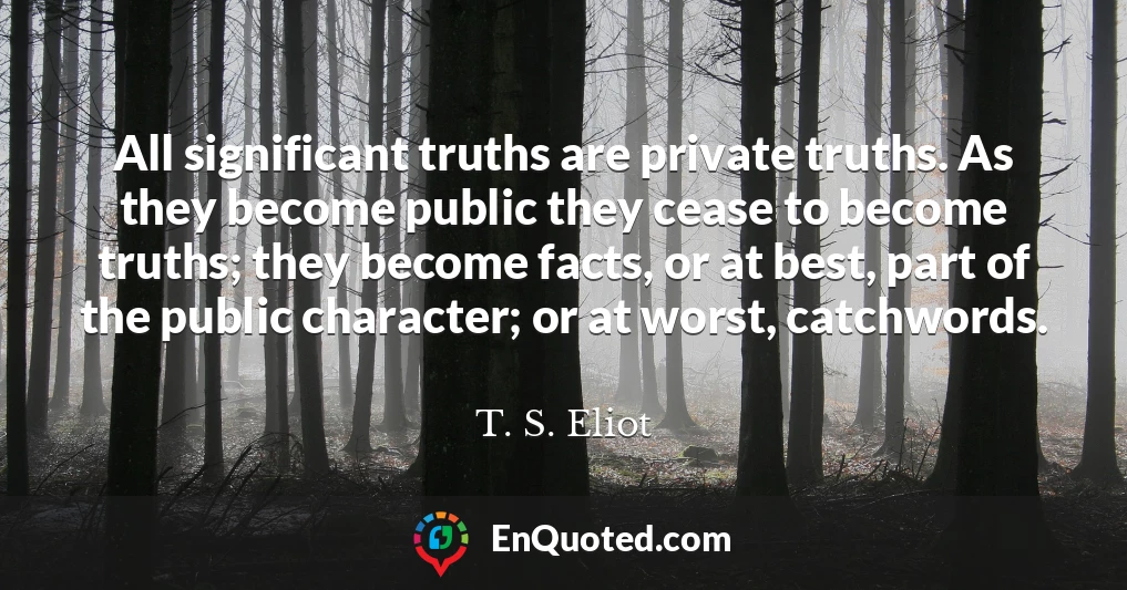 All significant truths are private truths. As they become public they cease to become truths; they become facts, or at best, part of the public character; or at worst, catchwords.