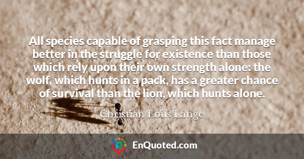 All species capable of grasping this fact manage better in the struggle for existence than those which rely upon their own strength alone: the wolf, which hunts in a pack, has a greater chance of survival than the lion, which hunts alone.