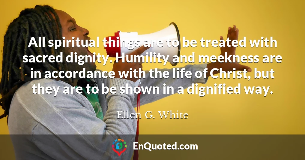 All spiritual things are to be treated with sacred dignity. Humility and meekness are in accordance with the life of Christ, but they are to be shown in a dignified way.