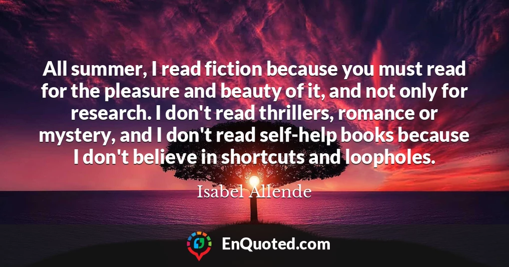 All summer, I read fiction because you must read for the pleasure and beauty of it, and not only for research. I don't read thrillers, romance or mystery, and I don't read self-help books because I don't believe in shortcuts and loopholes.