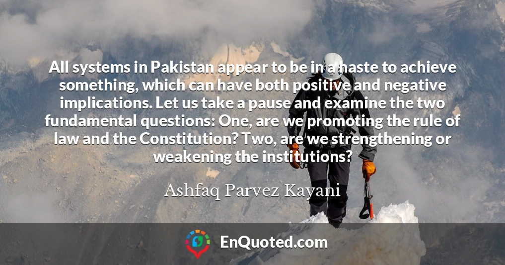 All systems in Pakistan appear to be in a haste to achieve something, which can have both positive and negative implications. Let us take a pause and examine the two fundamental questions: One, are we promoting the rule of law and the Constitution? Two, are we strengthening or weakening the institutions?