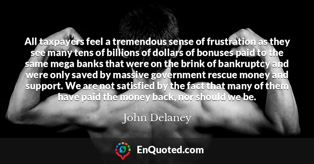 All taxpayers feel a tremendous sense of frustration as they see many tens of billions of dollars of bonuses paid to the same mega banks that were on the brink of bankruptcy and were only saved by massive government rescue money and support. We are not satisfied by the fact that many of them have paid the money back, nor should we be.