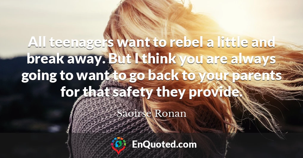 All teenagers want to rebel a little and break away. But I think you are always going to want to go back to your parents for that safety they provide.