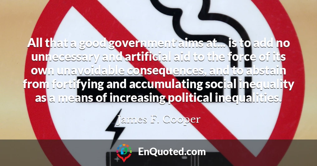 All that a good government aims at... is to add no unnecessary and artificial aid to the force of its own unavoidable consequences, and to abstain from fortifying and accumulating social inequality as a means of increasing political inequalities.