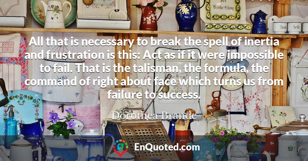 All that is necessary to break the spell of inertia and frustration is this: Act as if it were impossible to fail. That is the talisman, the formula, the command of right about face which turns us from failure to success.