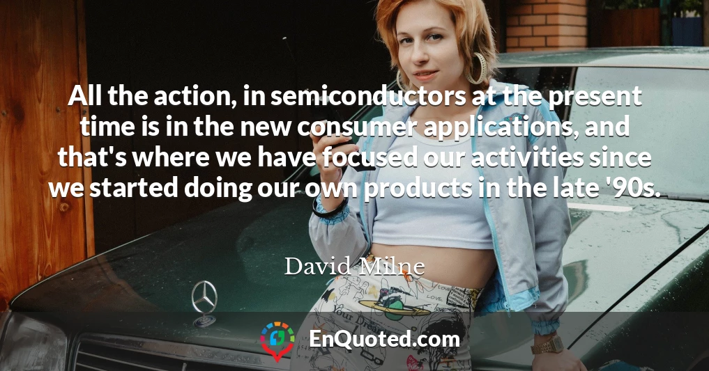 All the action, in semiconductors at the present time is in the new consumer applications, and that's where we have focused our activities since we started doing our own products in the late '90s.